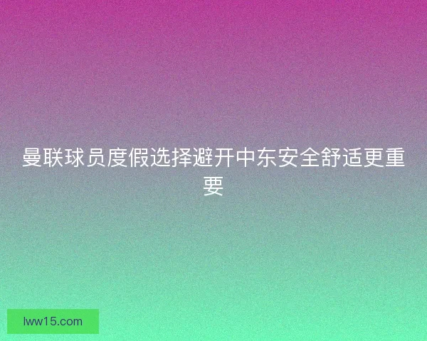 曼联球员度假选择避开中东安全舒适更重要