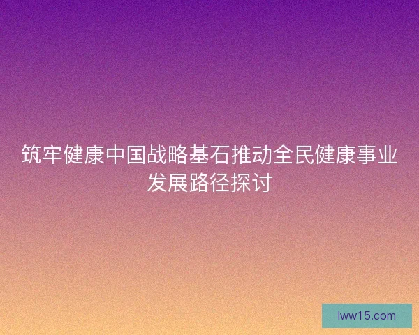 筑牢健康中国战略基石推动全民健康事业发展路径探讨