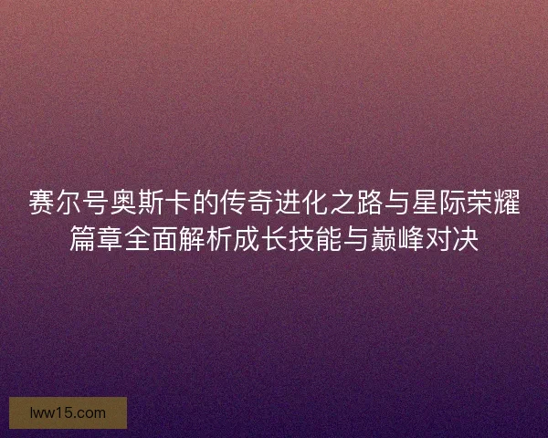 赛尔号奥斯卡的传奇进化之路与星际荣耀篇章全面解析成长技能与巅峰对决