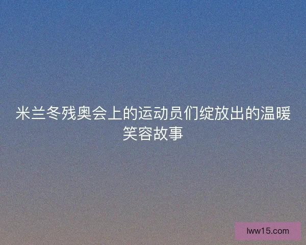 米兰冬残奥会上的运动员们绽放出的温暖笑容故事