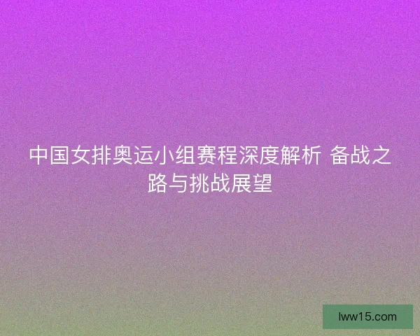 中国女排奥运小组赛程深度解析 备战之路与挑战展望